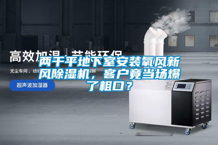 兩千平地下室安裝氧風(fēng)新風(fēng)除濕機(jī)，客戶竟當(dāng)場(chǎng)爆了粗口？